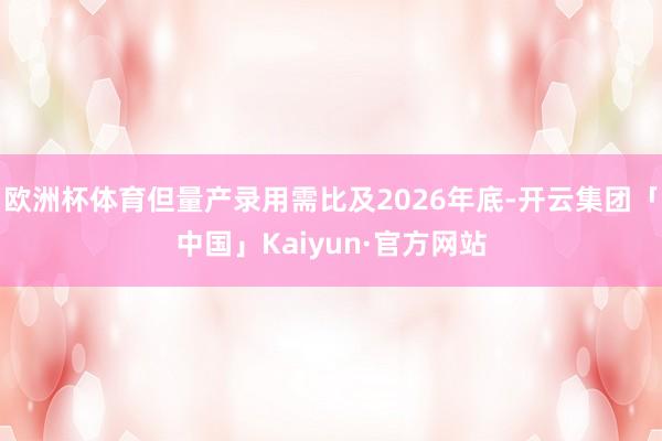 欧洲杯体育但量产录用需比及2026年底-开云集团「中国」Kaiyun·官方网站