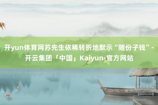 开yun体育网苏先生依稀转折地默示“随份子钱”-开云集团「中国」Kaiyun·官方网站