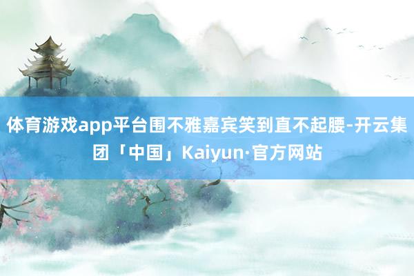体育游戏app平台围不雅嘉宾笑到直不起腰-开云集团「中国」Kaiyun·官方网站