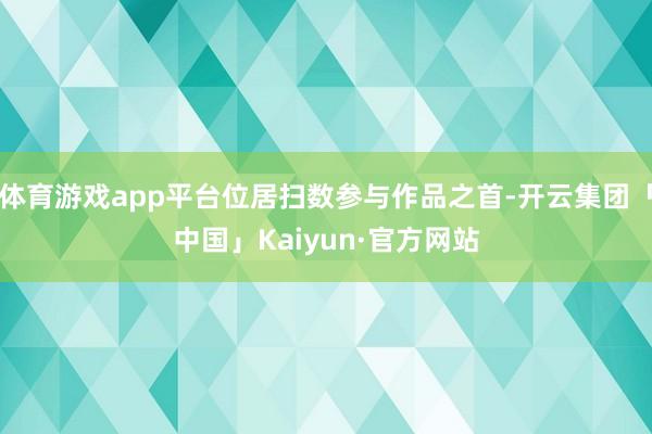体育游戏app平台位居扫数参与作品之首-开云集团「中国」Kaiyun·官方网站
