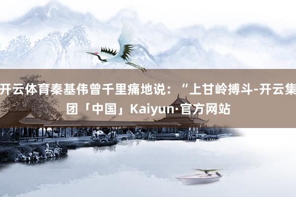 开云体育秦基伟曾千里痛地说：“上甘岭搏斗-开云集团「中国」Kaiyun·官方网站