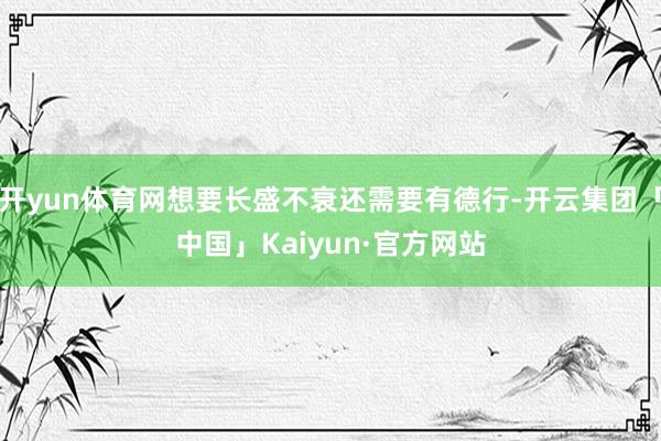 开yun体育网想要长盛不衰还需要有德行-开云集团「中国」Kaiyun·官方网站