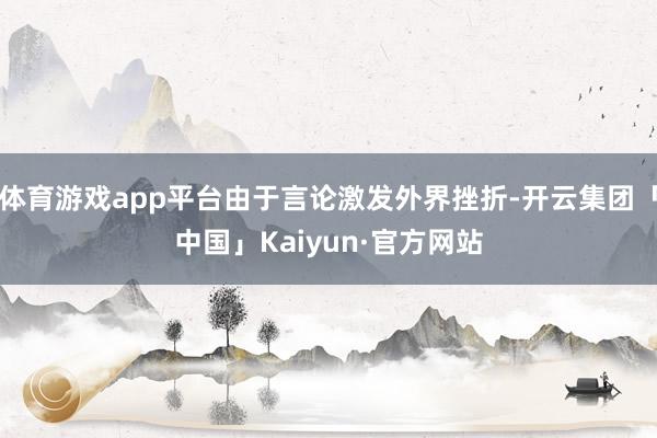 体育游戏app平台由于言论激发外界挫折-开云集团「中国」Kaiyun·官方网站