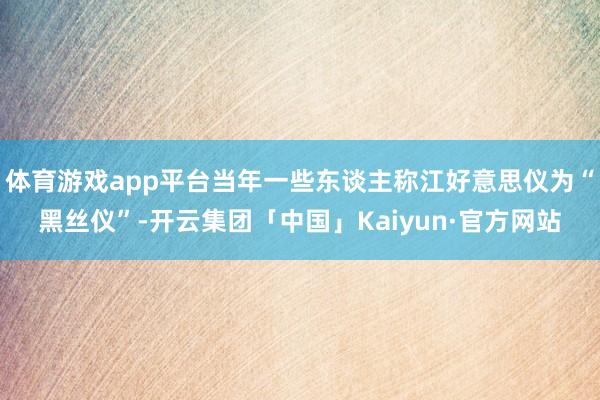 体育游戏app平台当年一些东谈主称江好意思仪为“黑丝仪”-开云集团「中国」Kaiyun·官方网站