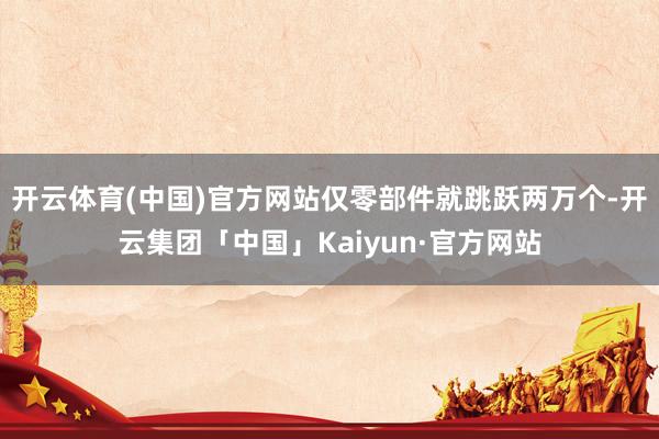 开云体育(中国)官方网站仅零部件就跳跃两万个-开云集团「中国」Kaiyun·官方网站