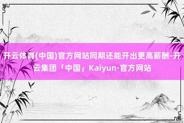 开云体育(中国)官方网站同期还能开出更高薪酬-开云集团「中国」Kaiyun·官方网站