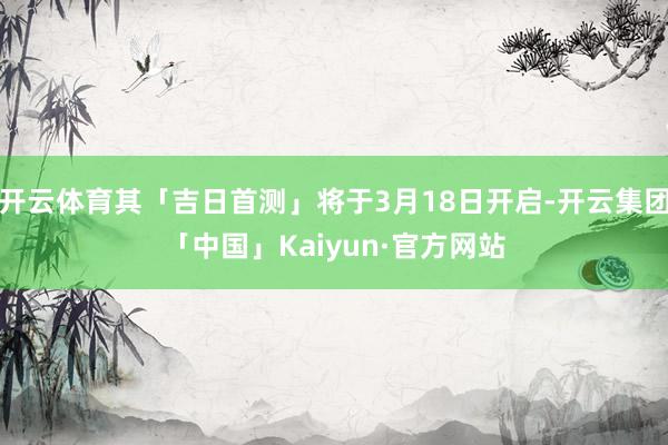开云体育其「吉日首测」将于3月18日开启-开云集团「中国」Kaiyun·官方网站