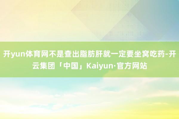 开yun体育网不是查出脂肪肝就一定要坐窝吃药-开云集团「中国」Kaiyun·官方网站
