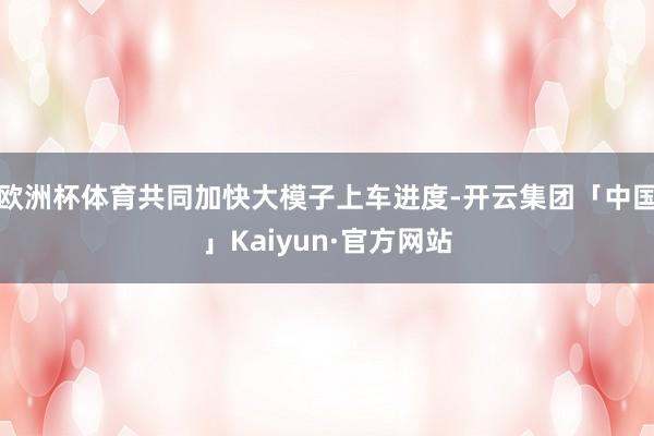 欧洲杯体育共同加快大模子上车进度-开云集团「中国」Kaiyun·官方网站