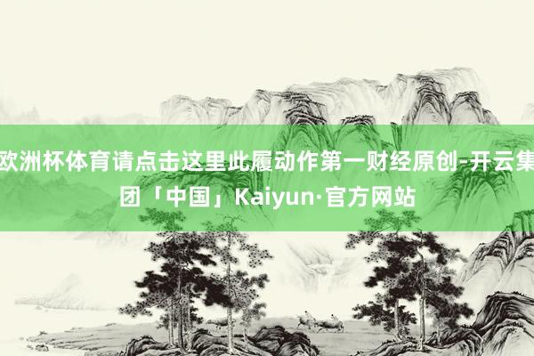 欧洲杯体育请点击这里此履动作第一财经原创-开云集团「中国」Kaiyun·官方网站