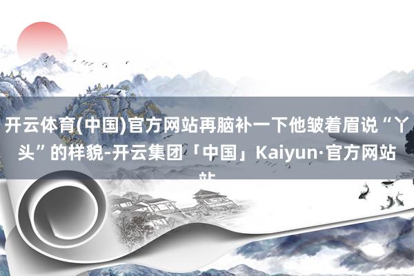 开云体育(中国)官方网站再脑补一下他皱着眉说“丫头”的样貌-开云集团「中国」Kaiyun·官方网站