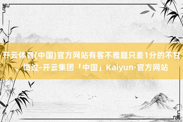 开云体育(中国)官方网站有客不雅题只差1分的不甘、悔过-开云集团「中国」Kaiyun·官方网站