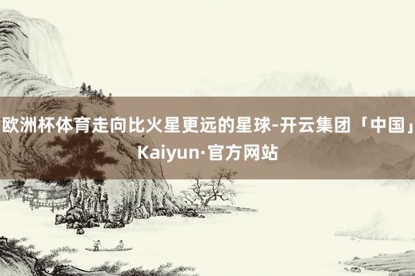 欧洲杯体育走向比火星更远的星球-开云集团「中国」Kaiyun·官方网站