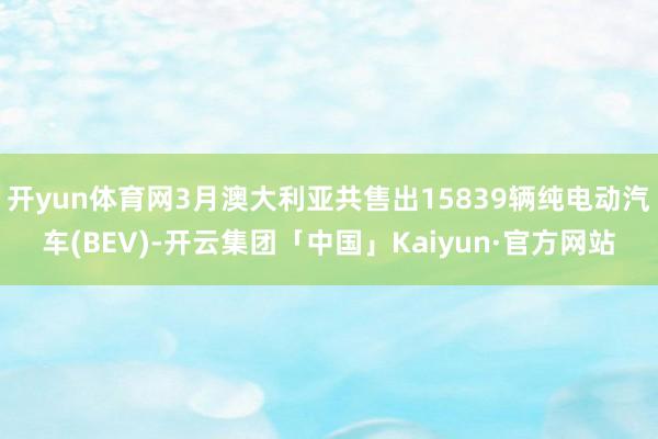 开yun体育网3月澳大利亚共售出15839辆纯电动汽车(BEV)-开云集团「中国」Kaiyun·官方网站