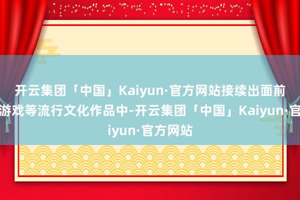 开云集团「中国」Kaiyun·官方网站接续出面前影视、游戏等流行文化作品中-开云集团「中国」Kaiyun·官方网站