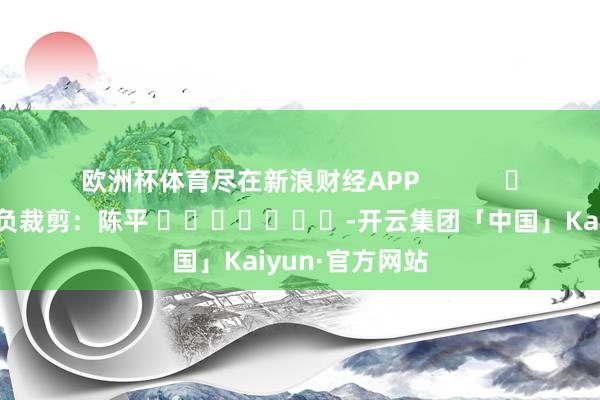 欧洲杯体育尽在新浪财经APP            						背负裁剪：陈平 							-开云集团「中国」Kaiyun·官方网站