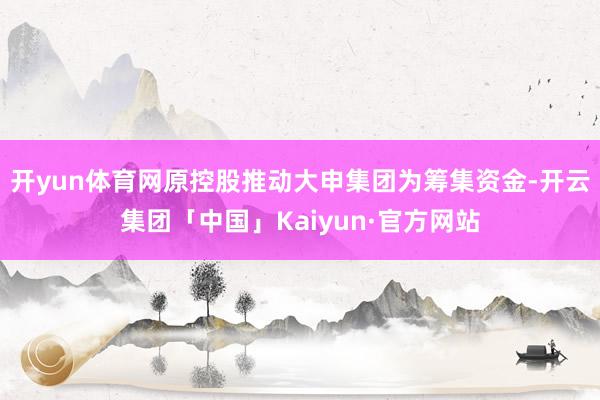 开yun体育网原控股推动大申集团为筹集资金-开云集团「中国」Kaiyun·官方网站