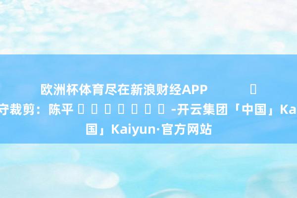 欧洲杯体育尽在新浪财经APP            						职守裁剪：陈平 							-开云集团「中国」Kaiyun·官方网站