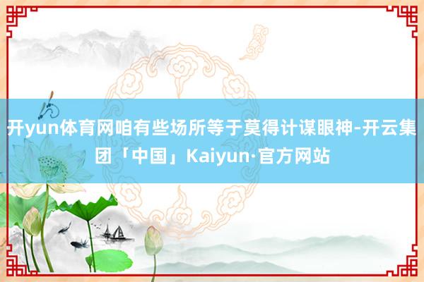 开yun体育网咱有些场所等于莫得计谋眼神-开云集团「中国」Kaiyun·官方网站