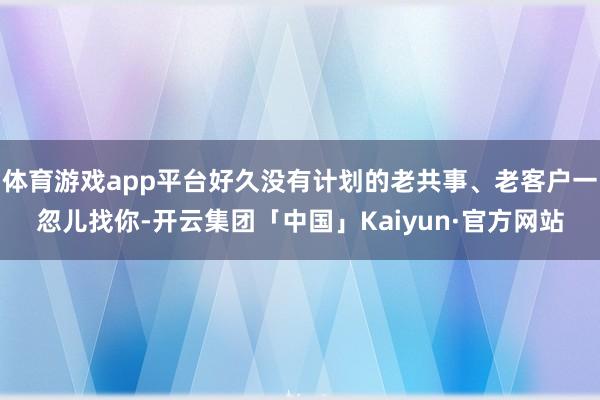体育游戏app平台好久没有计划的老共事、老客户一忽儿找你-开云集团「中国」Kaiyun·官方网站