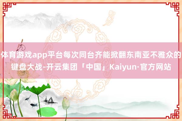 体育游戏app平台每次同台齐能掀翻东南亚不雅众的键盘大战-开云集团「中国」Kaiyun·官方网站