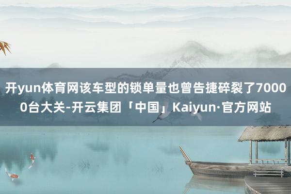 开yun体育网该车型的锁单量也曾告捷碎裂了70000台大关-开云集团「中国」Kaiyun·官方网站