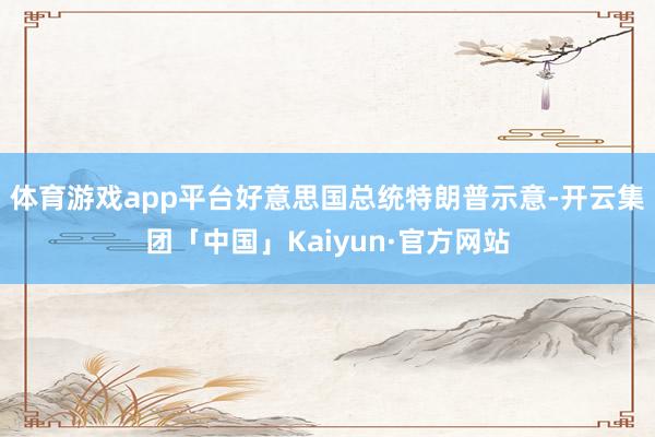 体育游戏app平台好意思国总统特朗普示意-开云集团「中国」Kaiyun·官方网站