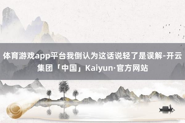 体育游戏app平台我倒认为这话说轻了是误解-开云集团「中国」Kaiyun·官方网站