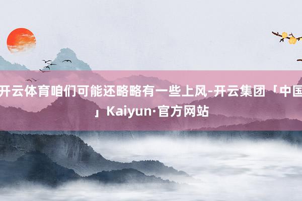 开云体育咱们可能还略略有一些上风-开云集团「中国」Kaiyun·官方网站
