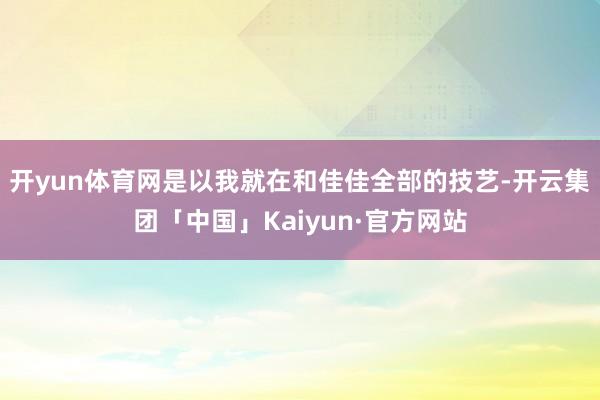 开yun体育网是以我就在和佳佳全部的技艺-开云集团「中国」Kaiyun·官方网站