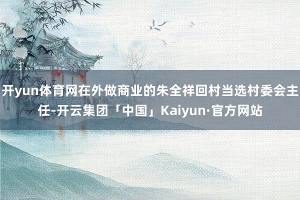 开yun体育网在外做商业的朱全祥回村当选村委会主任-开云集团「中国」Kaiyun·官方网站