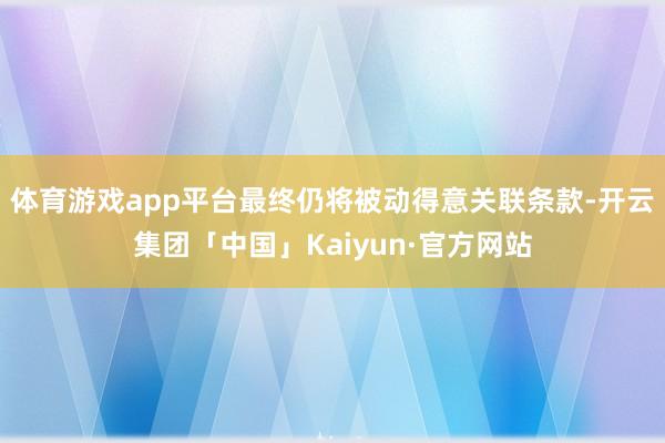 体育游戏app平台最终仍将被动得意关联条款-开云集团「中国」Kaiyun·官方网站