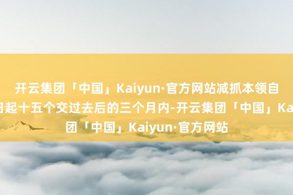 开云集团「中国」Kaiyun·官方网站减抓本领自本公告讦布之日起十五个交过去后的三个月内-开云集团「中国」Kaiyun·官方网站