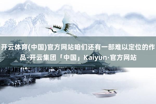 开云体育(中国)官方网站咱们还有一部难以定位的作品-开云集团「中国」Kaiyun·官方网站