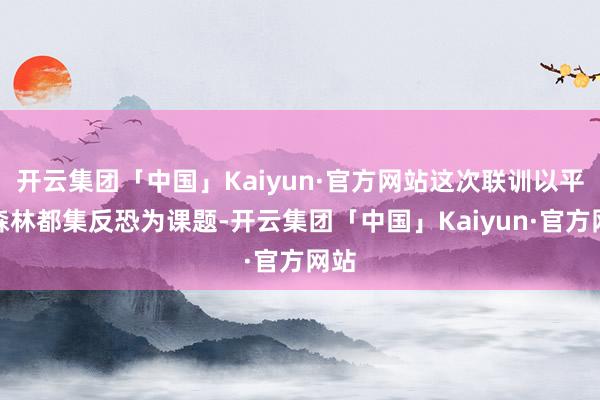 开云集团「中国」Kaiyun·官方网站这次联训以平地森林都集反恐为课题-开云集团「中国」Kaiyun·官方网站