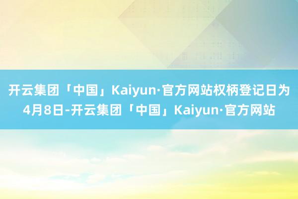 开云集团「中国」Kaiyun·官方网站权柄登记日为4月8日-开云集团「中国」Kaiyun·官方网站