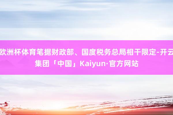 欧洲杯体育笔据财政部、国度税务总局相干限定-开云集团「中国」Kaiyun·官方网站