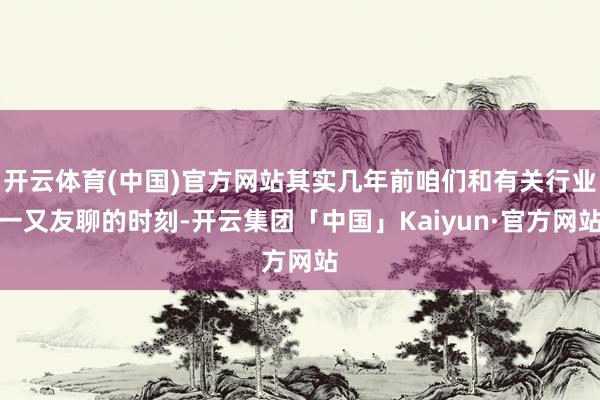 开云体育(中国)官方网站其实几年前咱们和有关行业一又友聊的时刻-开云集团「中国」Kaiyun·官方网站