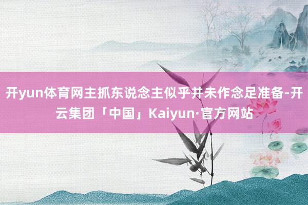 开yun体育网主抓东说念主似乎并未作念足准备-开云集团「中国」Kaiyun·官方网站