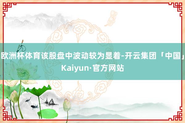 欧洲杯体育该股盘中波动较为显着-开云集团「中国」Kaiyun·官方网站
