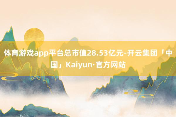 体育游戏app平台总市值28.53亿元-开云集团「中国」Kaiyun·官方网站