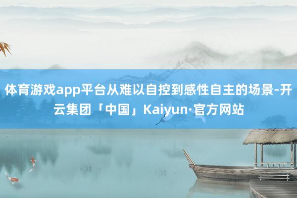 体育游戏app平台从难以自控到感性自主的场景-开云集团「中国」Kaiyun·官方网站