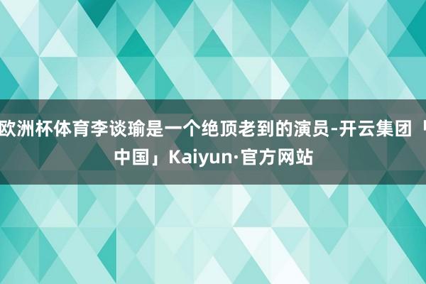 欧洲杯体育李谈瑜是一个绝顶老到的演员-开云集团「中国」Kaiyun·官方网站
