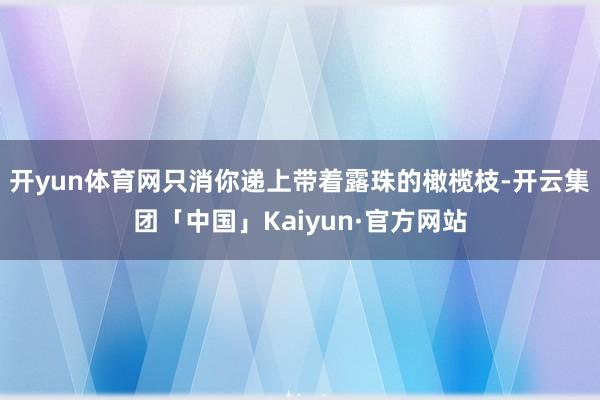 开yun体育网只消你递上带着露珠的橄榄枝-开云集团「中国」Kaiyun·官方网站