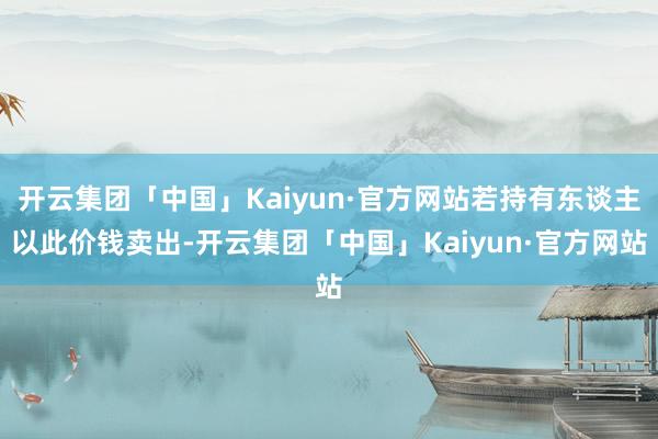 开云集团「中国」Kaiyun·官方网站若持有东谈主以此价钱卖出-开云集团「中国」Kaiyun·官方网站