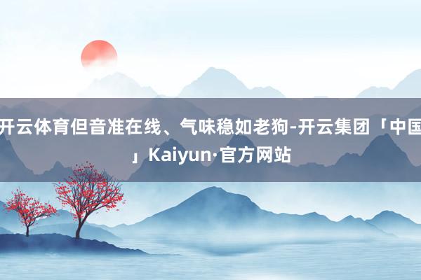 开云体育但音准在线、气味稳如老狗-开云集团「中国」Kaiyun·官方网站