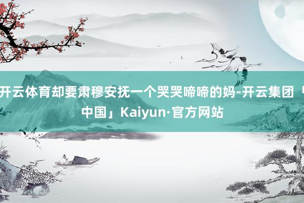 开云体育却要肃穆安抚一个哭哭啼啼的妈-开云集团「中国」Kaiyun·官方网站