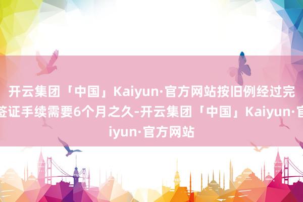 开云集团「中国」Kaiyun·官方网站按旧例经过完成来华签证手续需要6个月之久-开云集团「中国」Kaiyun·官方网站