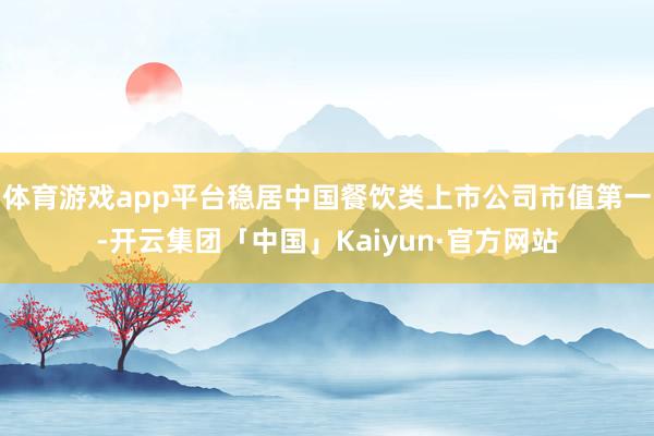 体育游戏app平台稳居中国餐饮类上市公司市值第一-开云集团「中国」Kaiyun·官方网站