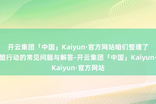 开云集团「中国」Kaiyun·官方网站咱们整理了本次野心盟行动的常见问题与解答-开云集团「中国」Kaiyun·官方网站